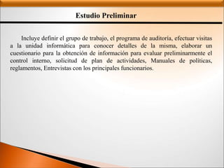 Estudio Preliminar
Incluye definir el grupo de trabajo, el programa de auditoría, efectuar visitas
a la unidad informática para conocer detalles de la misma, elaborar un
cuestionario para la obtención de información para evaluar preliminarmente el
control interno, solicitud de plan de actividades, Manuales de políticas,
reglamentos, Entrevistas con los principales funcionarios.
 