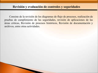Revisión y evaluación de controles y seguridades
Consiste de la revisión de los diagramas de flujo de procesos, realización de
pruebas de cumplimiento de las seguridades, revisión de aplicaciones de las
áreas criticas, Revisión de procesos históricos, Revisión de documentación y
archivos, entre otras actividades.
 