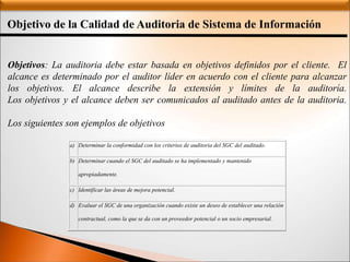 Objetivo de la Calidad de Auditoria de Sistema de Información
Objetivos: La auditoria debe estar basada en objetivos definidos por el cliente. El
alcance es determinado por el auditor líder en acuerdo con el cliente para alcanzar
los objetivos. El alcance describe la extensión y límites de la auditoría.
Los objetivos y el alcance deben ser comunicados al auditado antes de la auditoria.
Los siguientes son ejemplos de objetivos típicos:
a) Determinar la conformidad con los criterios de auditoria del SGC del auditado.
b) Determinar cuando el SGC del auditado se ha implementado y mantenido
apropiadamente.
c) Identificar las áreas de mejora potencial.
d) Evaluar el SGC de una organización cuando existe un deseo de establecer una relación
contractual, como la que se da con un proveedor potencial o un socio empresarial.
 