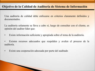 Objetivo de la Calidad de Auditoria de Sistema de Información
:
Una auditoría de calidad debe enfocarse en criterios claramente definidos y
documentados.
La auditoría solamente se lleva a cabo si, luego de consultar con el cliente, es
opinión del auditor líder que:
• Existe información suficiente y apropiada sobre el tema de la auditoría.
• Existen recursos adecuados que respalden y avalen el proceso de la
auditoría.
• Existe una cooperación adecuada por parte del auditado.
 