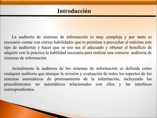 Introducción
La auditoría de sistemas de información es muy compleja y por tanto es
necesario contar con ciertas habilidades que te permitan a provechar al máximo este
tipo de auditorias y hacer que su uso sea el adecuado y obtener el beneficio de
adquirir con la práctica la habilidad necesaria para realizar una correcta auditoría de
sistemas de información
Actualmente la auditoria de los sistemas de información es definida como
cualquier auditoria que abarque la revisión y evaluación de todos los aspectos de los
sistemas automáticos de procesamiento de la información, incluyendo los
procedimientos no automáticos relacionados con ellos y las interfaces
correspondientes.
 
