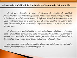 Alcance de la Calidad de Auditoria de Sistema de Información
:
El alcance describe la todo el sistema de gestión de calidad,
procedimientos, y de todos los apartados de la norma de calidad aplicada para
la implantación del sistema así como la información relativa a documentación
legal y administrativa de la empresa por el equipo auditor, en factores tales
como la ubicación física, actividades organizacionales, y la forma de realizar
los informes.
El alcance de la auditoría debe ser determinado entre el cliente y el auditor
líder. El auditado normalmente debe ser consultado cuando se determina el
alcance de la auditoría. Cualquier cambio posterior al alcance de la auditoria
debe realizarse de común acuerdo entre el cliente y el auditor líder.
Los recursos encargados al auditor deben ser suficientes en cantidad y
calidad para cumplir con el alcance requerido.
 