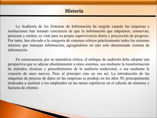 Historia
La Auditoría de los Sistemas de Información ha surgido cuando las empresas e
instituciones han tomado conciencia de que la información que adquieren, conservan,
procesan y emiten, es vital para su propia supervivencia diaria y proyección de progreso.
Por tanto, han elevado a la categoría de sistemas críticos prácticamente todos los sistemas
internos que manejan información, agregándolos en uno solo denominado sistema de
información.
En consecuencia, por su naturaleza crítica, el enfoque de auditoría debe adoptar una
perspectiva que se adecue absolutamente a estos sistemas, sea mediante la transformación
de métodos, técnicas y procedimientos de la auditoría tradicional, o sea mediante la
creación de unos nuevos. Pero al principio esto no era así. La introducción de las
máquinas de proceso de datos en las empresas se produjo en los años 50, principalmente
dedicadas a sustituir a los empleados en las tareas repetitivas en el cálculo de nóminas y
facturas de clientes.
 
