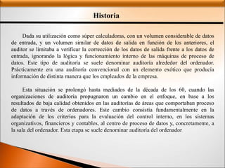 Historia
Dada su utilización como súper calculadoras, con un volumen considerable de datos
de entrada, y un volumen similar de datos de salida en función de los anteriores, el
auditor se limitaba a verificar la corrección de los datos de salida frente a los datos de
entrada, ignorando la lógica y funcionamiento interno de las máquinas de proceso de
datos. Este tipo de auditoría se suele denominar auditoría alrededor del ordenador.
Prácticamente era una auditoría convencional con un elemento exótico que producía
información de distinta manera que los empleados de la empresa.
Esta situación se prolongó hasta mediados de la década de los 60, cuando las
organizaciones de auditoría propugnaron un cambio en el enfoque, en base a los
resultados de baja calidad obtenidos en las auditorías de áreas que comportaban proceso
de datos a través de ordenadores. Este cambio consistía fundamentalmente en la
adaptación de los criterios para la evaluación del control interno, en los sistemas
organizativos, financieros y contables, al centro de proceso de datos y, concretamente, a
la sala del ordenador. Esta etapa se suele denominar auditoría del ordenador
 