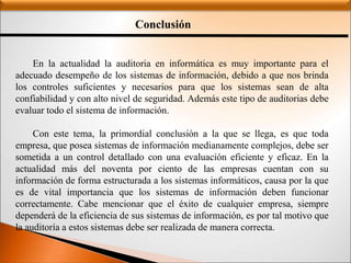 Conclusión
En la actualidad la auditoria en informática es muy importante para el
adecuado desempeño de los sistemas de información, debido a que nos brinda
los controles suficientes y necesarios para que los sistemas sean de alta
confiabilidad y con alto nivel de seguridad. Además este tipo de auditorias debe
evaluar todo el sistema de información.
Con este tema, la primordial conclusión a la que se llega, es que toda
empresa, que posea sistemas de información medianamente complejos, debe ser
sometida a un control detallado con una evaluación eficiente y eficaz. En la
actualidad más del noventa por ciento de las empresas cuentan con su
información de forma estructurada a los sistemas informáticos, causa por la que
es de vital importancia que los sistemas de información deben funcionar
correctamente. Cabe mencionar que el éxito de cualquier empresa, siempre
dependerá de la eficiencia de sus sistemas de información, es por tal motivo que
la auditoría a estos sistemas debe ser realizada de manera correcta.
 