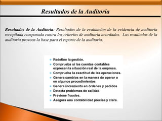 Resultados de la Auditoria
Resultados de la Auditoria: Resultados de la evaluación de la evidencia de auditoria
recopilada comparada contra los criterios de auditoria acordados. Los resultados de la
auditoria proveen la base para el reporte de la auditoria.
 