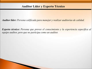 Auditor Líder y Experto Técnico
Auditor líder: Persona calificada para manejar y realizar auditorías de calidad.
Experto técnico: Persona que provee el conocimiento y la experiencia especifica al
equipo auditor, pero que no participa como un auditor.
 