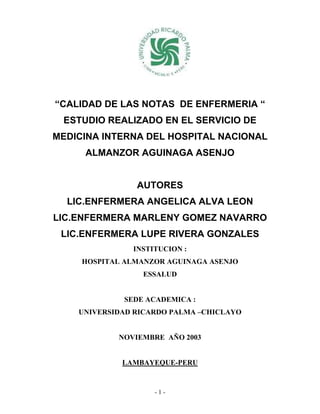 “CALIDAD DE LAS NOTAS DE ENFERMERIA “
 ESTUDIO REALIZADO EN EL SERVICIO DE
MEDICINA INTERNA DEL HOSPITAL NACIONAL
     ALMANZOR AGUINAGA ASENJO


                AUTORES
  LIC.ENFERMERA ANGELICA ALVA LEON
LIC.ENFERMERA MARLENY GOMEZ NAVARRO
 LIC.ENFERMERA LUPE RIVERA GONZALES
               INSTITUCION :
     HOSPITAL ALMANZOR AGUINAGA ASENJO
                 ESSALUD


             SEDE ACADEMICA :
    UNIVERSIDAD RICARDO PALMA –CHICLAYO


            NOVIEMBRE AÑO 2003


             LAMBAYEQUE-PERU


                    -1-
 