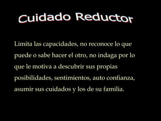 Limita las capacidades, no reconoce lo que
puede o sabe hacer el otro, no indaga por lo
que le motiva a descubrir sus propias
posibilidades, sentimientos, auto confianza,
asumir sus cuidados y los de su familia..
 