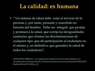La calidad: es humana
• “ Un sistema de salud debe estar al servicio de la
persona y, por tanto, pensado y concebido en
función del hombre. Debe ser integral que proteja
y promueva la salud, que corrija las desigualdades
sanitarias, que elimine las discriminaciones de
cualquier tipo, que dé participación al ciudadano en
el mismo y, en definitiva, que garantice la salud de
todos los ciudadanos”.
RAVENTOS TORRAS F., "La organización sanitaria al servicio del ciudadano", en:
"Jornadas sobre humanización de la atención sanitaria en la red asistencial del INSALUD",
Madrid, INSALUD, 1985, p. 12.
 