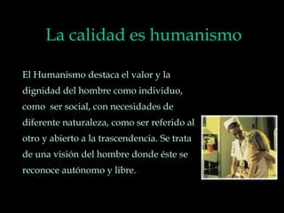 La calidad es humanismo
El Humanismo destaca el valor y la
dignidad del hombre como individuo,
como ser social, con necesidades de
diferente naturaleza, como ser referido al
otro y abierto a la trascendencia. Se trata
de una visión del hombre donde éste se
reconoce autónomo y libre.
 
