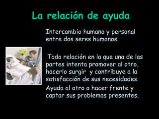 La relación de ayuda
Intercambio humano y personal
entre dos seres humanos.
Toda relación en la que una de las
partes intenta promover al otro,
hacerlo surgir y contribuye a la
satisfacción de sus necesidades.
Ayuda al otro a hacer frente y
captar sus problemas presentes.
 