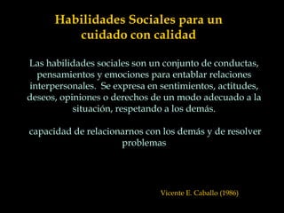Habilidades Sociales para un
cuidado con calidad
Las habilidades sociales son un conjunto de conductas,
pensamientos y emociones para entablar relaciones
interpersonales. Se expresa en sentimientos, actitudes,
deseos, opiniones o derechos de un modo adecuado a la
situación, respetando a los demás.
capacidad de relacionarnos con los demás y de resolver
problemas
Vicente E. Caballo (1986)
 