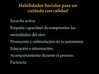 Escucha activa
Empatía capacidad de comprender las
necesidades del otro.
Promoción y estimulación de la autonomía
Educación e información.
Acompañamiento durante el proceso.
Paciencia
Habilidades Sociales para un
cuidado con calidad
 