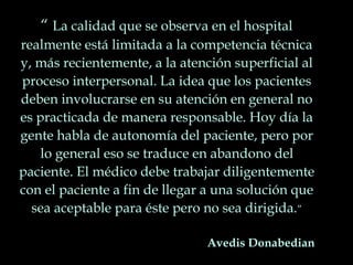 “ La calidad que se observa en el hospital
realmente está limitada a la competencia técnica
y, más recientemente, a la atención superficial al
proceso interpersonal. La idea que los pacientes
deben involucrarse en su atención en general no
es practicada de manera responsable. Hoy día la
gente habla de autonomía del paciente, pero por
lo general eso se traduce en abandono del
paciente. El médico debe trabajar diligentemente
con el paciente a fin de llegar a una solución que
sea aceptable para éste pero no sea dirigida.”
Avedis Donabedian
 