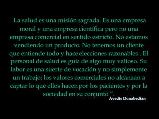 La salud es una misión sagrada. Es una empresa
moral y una empresa científica pero no una
empresa comercial en sentido estricto. No estamos
vendiendo un producto. No tenemos un cliente
que entiende todo y hace elecciones razonables . El
personal de salud es guía de algo muy valioso. Su
labor es una suerte de vocación y no simplemente
un trabajo; los valores comerciales no alcanzan a
captar lo que ellos hacen por los pacientes y por la
sociedad en su conjunto ”.
Avedis Donabedian
 