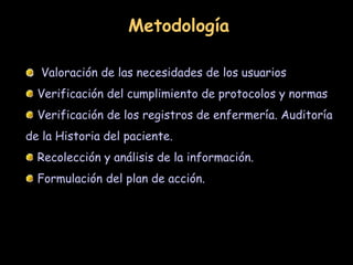 Valoración de las necesidades de los usuarios
Verificación del cumplimiento de protocolos y normas
Verificación de los registros de enfermería. Auditoría
de la Historia del paciente.
Recolección y análisis de la información.
Formulación del plan de acción.
Metodología
 
