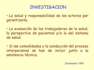 Donabedian 1980
INVESTIGACION
• La salud y responsabilidad de los actores par
garantizarla.
• La evaluación de los trabajadores de la salud,
la perspectiva de pacientes y/o la del sistema
de salud.
• Si las comodidades y la conducción del proceso
interpersonal se han de incluir junto a la
asistencia técnica.
 