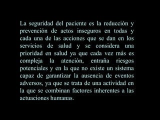 La seguridad del paciente es la reducción y
prevención de actos inseguros en todas y
cada una de las acciones que se dan en los
servicios de salud y se considera una
prioridad en salud ya que cada vez más es
compleja la atención, entraña riesgos
potenciales y en la que no existe un sistema
capaz de garantizar la ausencia de eventos
adversos, ya que se trata de una actividad en
la que se combinan factores inherentes a las
actuaciones humanas.
 