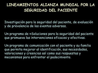 Investigación para la seguridad del paciente, de evaluación
y de prevalencia de los eventos adversos.
Un programa de «Soluciones para la seguridad del paciente
que promueva las intervenciones eficaces y efectivas.
Un programa de comunicación con el paciente y su familia
que permita mejorar al identificación, sus necesidades,
valoraciones y creencias así como sus respuestas y
mecanismos para enfrentar el padecimiento.
LINEAMIENTOS ALIANZA MUNDIAL POR LA
SEGURIDAD DEL PACIENTE
 