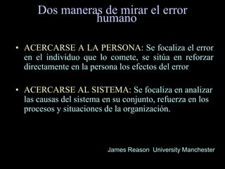 Dos maneras de mirar el error
humano
• ACERCARSE A LA PERSONA: Se focaliza el error
en el individuo que lo comete, se sitúa en reforzar
directamente en la persona los efectos del error
• ACERCARSE AL SISTEMA: Se focaliza en analizar
las causas del sistema en su conjunto, refuerza en los
procesos y situaciones de la organización.
James Reason University Manchester
 