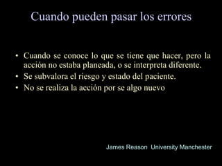 Cuando pueden pasar los errores
• Cuando se conoce lo que se tiene que hacer, pero la
acción no estaba planeada, o se interpreta diferente.
• Se subvalora el riesgo y estado del paciente.
• No se realiza la acción por se algo nuevo
James Reason University Manchester
 