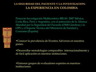 LA SEGURIDAD DEL PACIENTE Y LA INVESTIGACION:
LA EXPERIENCIA EN COLOMBIA
Proyecto Investigación Multicentrico IBEAS 2007 México,
Costa Rica, Perú y Argentina. con el patrocinio de la Alianza
Mundial por la Seguridad del Paciente (OMS Ginebra) y la
OPS y el Soporte Técnico del Ministerio de Sanidad y
Consumo (España)
•Conocer la prevalencia de Eventos Adversos en nuestros
países.
•Desarrollar metodologías comparables internacionalmente y
de fácil aplicación en nuestras instituciones.
•Entrenar grupos de evaluadores expertos en nuestras
instituciones.
 