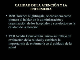 • 1850 Florence Nightingale, se considera como
pionera al hablar de la administración y
organización de los hospitales y sus efectos en la
calidad de la atención.
• 1960 Avedis Donavedian , inicia su trabajo de
evaluación de la calidad y establece la
importancia de enfermería en el cuidado de la
salud
CALIDAD DE LA ATENCIÓN Y LA
ENFERMERIA
 