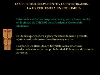 LA SEGURIDAD DEL PACIENTE Y LA INVESTIGACION:
LA EXPERIENCIA EN COLOMBIA
Estudio de calidad en hospitales de segundo y tercer niveles
en la ciudad de Cali 2002 de la Academia Nacional de
Medicina:
Evidencia que el 33.5% e pacientes hospitalizado presento
algún evento adverso entre el ingreso y el alta.
Los pacientes atendidos en hospitales con estructuras
inadecuadas tuvieron una probabilidad 42% mayor de eventos
adversos.
 
