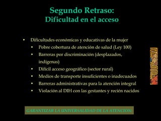 • Dificultades económicas y educativas de la mujer
• Pobre cobertura de atención de salud (Ley 100)
• Barreras por discriminación (desplazados,
indígenas)
• Difícil acceso geográfico (sector rural)
• Medios de transporte insuficientes o inadecuados
• Barreras administrativas para la atención integral
• Violación al DIH con las gestantes y recién nacidos
GARANTIZAR LA UNIVERSALIDAD DE LA ATENCION:
Segundo Retraso:
Dificultad en el acceso
 