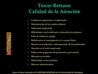 Tercer Retraso:
Calidad de la Atención
• Conductas inoportunas o inadecuadas
• Subvaloración de los cuadros clínicos
• Valoración inadecuada
• Dificultades con la solicitud o evaluación de exámenes
• Falta de trabajo en equipo
• Deficiencias en interrogatorio y/o examen físico
• Retraso en la solicitud o administración de hemoderivados
• Atención en el nivel inadecuado
• Fallas en los programas de promoción y prevención
• Recursos no acordes
• Dificultades en los traslados
• Barreras administrativas
Nacer, Centro Asociado al CLAP/SMR-OPS/OMS de la Universidad de Antioquia
 