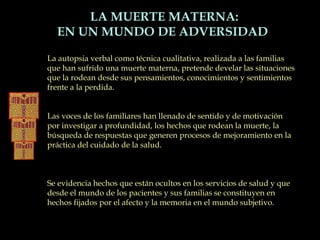 La autopsia verbal como técnica cualitativa, realizada a las familias
que han sufrido una muerte materna, pretende develar las situaciones
que la rodean desde sus pensamientos, conocimientos y sentimientos
frente a la perdida.
Las voces de los familiares han llenado de sentido y de motivación
por investigar a profundidad, los hechos que rodean la muerte, la
búsqueda de respuestas que generen procesos de mejoramiento en la
práctica del cuidado de la salud.
Se evidencia hechos que están ocultos en los servicios de salud y que
desde el mundo de los pacientes y sus familias se constituyen en
hechos fijados por el afecto y la memoria en el mundo subjetivo.
LA MUERTE MATERNA:
EN UN MUNDO DE ADVERSIDAD
 