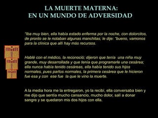 “Iba muy bien, ella había estado enferma por la noche, con dolorcitos,
de pronto se le notaban algunas manchitas; le dije: “bueno, vamonos
para la clínica que allí hay más recursos.
Hablé con el médico, la reconoció; dijeron que tenía una niña muy
grande, muy desarrollada y que tenía que programarle una cesárea;
ella nunca había tenido cesáreas, ella había tenido sus hijos
normales, pues partos normales, la primera cesárea que le hicieron
fue esa y con ese fue la que le vino la muerte.
A la media hora me la entregaron, yo la recibí, ella conversaba bien y
me dijo que sentía mucho cansancio, mucho dolor, salí a donar
sangre y se quedaron mis dos hijos con ella.
LA MUERTE MATERNA:
EN UN MUNDO DE ADVERSIDAD
 