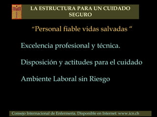 “Personal fiable vidas salvadas “
Excelencia profesional y técnica.
Disposición y actitudes para el cuidado
Ambiente Laboral sin Riesgo
Consejo Internacional de Enfermería. Disponible en Internet: www.icn.ch
LA ESTRUCTURA PARA UN CUIDADO
SEGURO
 