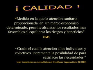 “Medida en la que la atención sanitaria
proporcionada, en un marco económico
determinado, permite alcanzar los resultados mas
favorables al equilibrar los riesgos y beneficios”
OMS
“ Grado el cual la atención a los individuos y
colectivos incrementa la posibilidad de para
satisfacer las necesidades ”
Joint Commission on Accreditation of Healthcare Organizations (JCAHO)
 