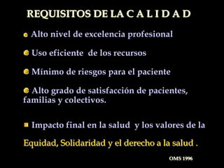 Alto nivel de excelencia profesional
Uso eficiente de los recursos
Mínimo de riesgos para el paciente
Alto grado de satisfacción de pacientes,
familias y colectivos.
Impacto final en la salud y los valores de la
Equidad, Solidaridad y el derecho a la salud .
REQUISITOS DE LA C A L I D A D
OMS 1996
 
