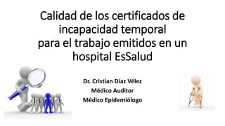 Calidad de los certificados de
incapacidad temporal
para el trabajo emitidos en un
hospital EsSalud
Dr. Cristian Díaz Vélez
Médico Auditor
Médico Epidemiólogo
 
