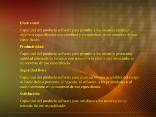 Efectividad Capacidad del producto software para permitir a los usuarios alcanzar objetivos especificados con exactitud y completitud, en un contexto de uso especificado. Productividad Capacidad del producto software para permitir a los usuarios gastar una cantidad adecuada de recursos con relación a la efectividad alcanzada, en un contexto de uso especificado. Seguridad física Capacidad del producto software para alcanzar niveles aceptables del riesgo de hacer daño a personas, al negocio, al software, a las propiedades o al medio ambiente en un contexto de uso especificado. Satisfacción Capacidad del producto software para satisfacer a los usuarios en un contexto de uso especificado.   