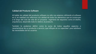 Calidad del Producto Software
Al hablar de calidad del producto software no sólo nos estamos refiriendo al software
en sí, en realidad nos referimos a la calidad de todos los elementos que se construyen
a lo largo del ciclo de vida de un proyecto ingeniería de requisitos como el diseño,
arquitectura, desarrollo todo lo relativo al producto.
También lo podemos definir como la suma de todos aquellos aspectos o
características de un producto o servicio, que influyen en su capacidad para satisfacer
las necesidades de los usuarios.
 