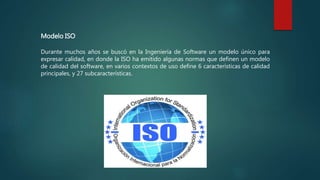 Modelo ISO
Durante muchos años se buscó en la Ingeniería de Software un modelo único para
expresar calidad, en donde la ISO ha emitido algunas normas que definen un modelo
de calidad del software, en varios contextos de uso define 6 características de calidad
principales, y 27 subcaracterísticas.
 