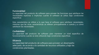 Funcionalidad
La capacidad del producto de software para proveer las funciones que satisfacen las
necesidades explícitas e implícitas cuando el software se utiliza bajo condiciones
específicas
Esta característica se refiere a lo que hace el software para satisfacer necesidades,
mientras que las otras características se refieren principalmente a cuándo y a cómo
satisfacen las necesidades.
Confiabilidad
La capacidad del producto de software para mantener un nivel específico de
funcionamiento cuando se está utilizando bajo condiciones específicas.
Eficiencia
La capacidad del producto de software para proveer un desempeño
adecuado, de acuerdo a la cantidad de recursos utilizados y bajo las
condiciones planteadas.
 
