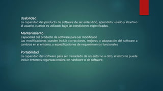 Usabilidad
La capacidad del producto de software de ser entendido, aprendido, usado y atractivo
al usuario, cuando es utilizado bajo las condiciones especificadas.
Mantenimiento
Capacidad del producto de software para ser modificado
Las modificaciones pueden incluir correcciones, mejoras o adaptación del software a
cambios en el entorno, y especificaciones de requerimientos funcionales
Portabilidad
La capacidad del software para ser trasladado de un entorno a otro, el entorno puede
incluir entornos organizacionales, de hardware o de software.
 