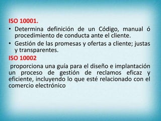 ISO 10001. 
• Determina definición de un Código, manual ó 
procedimiento de conducta ante el cliente. 
• Gestión de las promesas y ofertas a cliente; justas 
y transparentes. 
ISO 10002 
proporciona una guía para el diseño e implantación 
un proceso de gestión de reclamos eficaz y 
eficiente, incluyendo lo que esté relacionado con el 
comercio electrónico 
 