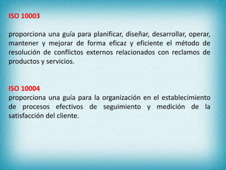 ISO 10003 
proporciona una guía para planificar, diseñar, desarrollar, operar, 
mantener y mejorar de forma eficaz y eficiente el método de 
resolución de conflictos externos relacionados con reclamos de 
productos y servicios. 
ISO 10004 
proporciona una guía para la organización en el establecimiento 
de procesos efectivos de seguimiento y medición de la 
satisfacción del cliente. 
 