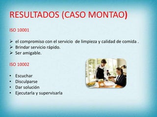 RESULTADOS (CASO MONTAO) 
ISO 10001 
 el compromiso con el servicio de limpieza y calidad de comida . 
 Brindar servicio rápido. 
 Ser amigable. 
ISO 10002 
• Escuchar 
• Disculparse 
• Dar solución 
• Ejecutarla y supervisarla 
 
