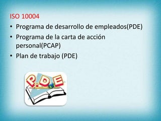 ISO 10004 
• Programa de desarrollo de empleados(PDE) 
• Programa de la carta de acción 
personal(PCAP) 
• Plan de trabajo (PDE) 
 