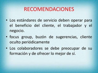 RECOMENDACIONES 
• Los estándares de servicio deben operar para 
el beneficio del cliente, el trabajador y el 
negocio. 
• focus group, buzón de sugerencias, cliente 
oculto periódicamente 
• Los colaboradores se debe preocupar de su 
formación y de ofrecer lo mejor de sí. 
 