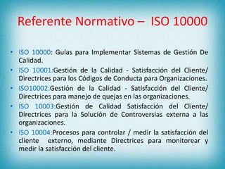 Referente Normativo – ISO 10000 
• ISO 10000: Guías para Implementar Sistemas de Gestión De 
Calidad. 
• ISO 10001:Gestión de la Calidad - Satisfacción del Cliente/ 
Directrices para los Códigos de Conducta para Organizaciones. 
• ISO10002:Gestión de la Calidad - Satisfacción del Cliente/ 
Directrices para manejo de quejas en las organizaciones. 
• ISO 10003:Gestión de Calidad Satisfacción del Cliente/ 
Directrices para la Solución de Controversias externa a las 
organizaciones. 
• ISO 10004:Procesos para controlar / medir la satisfacción del 
cliente externo, mediante Directrices para monitorear y 
medir la satisfacción del cliente. 
 