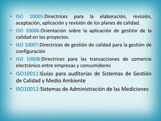 • ISO 10005:Directrices para la elaboración, revisión, 
aceptación, aplicación y revisión de los planes de calidad. 
• ISO 10006:Orientación sobre la aplicación de gestión de la 
calidad en los proyectos. 
• ISO 10007:Directrices de gestión de calidad para la gestión de 
configuración 
• ISO 10008:Directrices para las transacciones de comercio 
electrónico entre empresas y consumidores 
• ISO10011:Guías para auditorías de Sistemas de Gestión 
de Calidad y Medio Ambiente 
• ISO10012:Sistemas de Administración de las Mediciones 
 