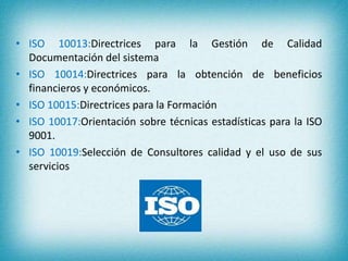 • ISO 10013:Directrices para la Gestión de Calidad 
Documentación del sistema 
• ISO 10014:Directrices para la obtención de beneficios 
financieros y económicos. 
• ISO 10015:Directrices para la Formación 
• ISO 10017:Orientación sobre técnicas estadísticas para la ISO 
9001. 
• ISO 10019:Selección de Consultores calidad y el uso de sus 
servicios 
 